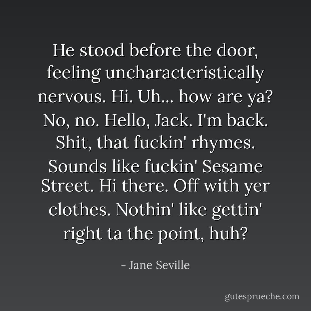 He stood before the door, feeling uncharacteristically nervous. Hi. Uh... how are ya?<br />No, no.<br />Hello, Jack. I'm back.<br />Shit, that fuckin' rhymes. Sounds like fuckin' Sesame Street.<br />Hi there. Off with yer clothes.<br />Nothin' like gettin' right ta the point, huh? - Jane Seville