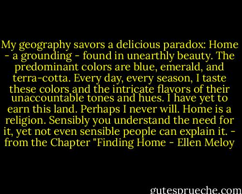 My geography savors a delicious paradox: Home - a grounding - found in unearthly beauty. The predominant colors are blue, emerald, and terra-cotta. Every day, every season, I taste these colors and the intricate flavors of their unaccountable tones and hues. I have yet to earn this land. Perhaps I never will. Home is a religion. Sensibly you understand the need for it, yet not even sensible people can explain it. - from the Chapter "Finding Home - Ellen Meloy