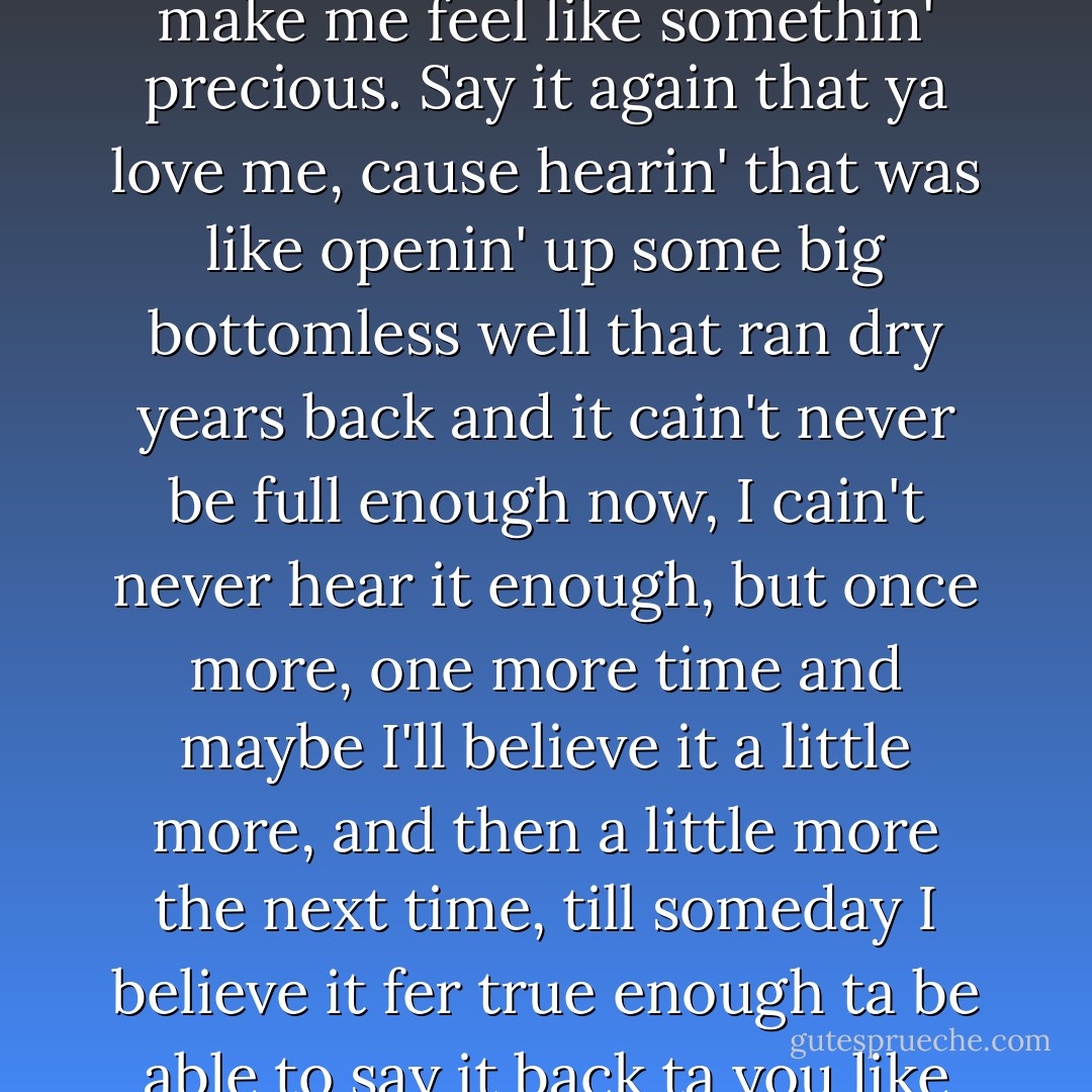 Jus hold me a little longer, Jack. Tell me again that ya wanna be with me, fer real, cross yer heart 'n' let me know you ain't foolin', cause I dunno how or when it happen but somehow I come ta need ya like air, like blood. Touch me again like ya do with them gentle hands make me feel like somethin' precious. Say it again that ya love me, cause hearin' that was like openin' up some big bottomless well that ran dry years back and it cain't never be full enough now, I cain't never hear it enough, but once more, one more time and maybe I'll believe it a little more, and then a little more the next time, till someday I believe it fer true enough ta be able to say it back ta you like y'oughta hear it said cause God knows I love you more'n my own life, more'n anythin' in this world, but it cain't get outta me yet cause I still ain't the man I need ta be, the man who's gonna stand before you and declare. - Jane Seville