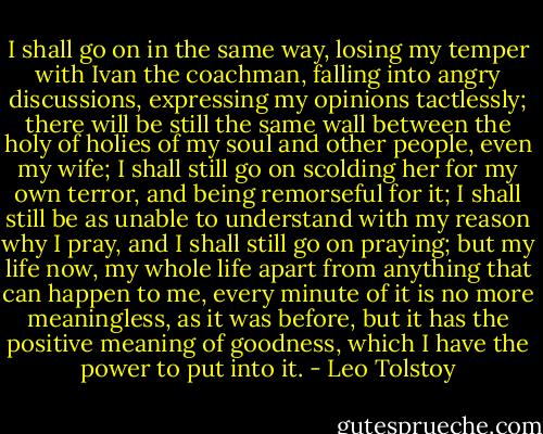 I shall go on in the same way, losing my temper with Ivan the coachman, falling into angry discussions, expressing my opinions tactlessly; there will be still the same wall between the holy of holies of my soul and other people, even my wife; I shall still go on scolding her for my own terror, and being remorseful for it; I shall still be as unable to understand with my reason why I pray, and I shall still go on praying; but my life now, my whole life apart from anything that can happen to me, every minute of it is no more meaningless, as it was before, but it has the positive meaning of goodness, which I have the power to put into it. - Leo Tolstoy