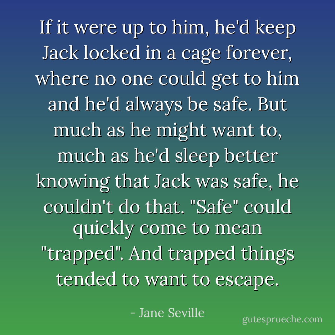 If it were up to him, he'd keep Jack locked in a cage forever, where no one could get to him and he'd always be safe. But much as he might want to, much as he'd sleep better knowing that Jack was safe, he couldn't do that. "Safe" could quickly come to mean "trapped". And trapped things tended to want to escape. - Jane Seville