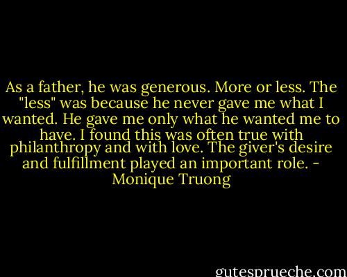 As a father, he was generous. More or less. The "less" was because he never gave me what I wanted. He gave me only what he wanted me to have. I found this was often true with philanthropy and with love. The giver's desire and fulfillment played an important role. - Monique Truong