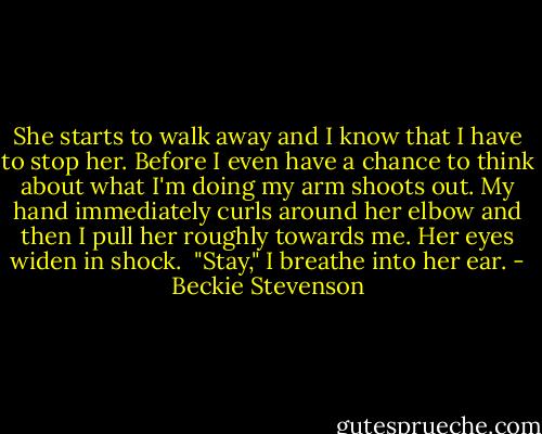 She starts to walk away and I know that I have to stop her. Before I even have a chance to think about what I'm doing my arm shoots out. My hand immediately curls around her elbow and then I pull her roughly towards me. Her eyes widen in shock.<br /><br />"Stay," I breathe into her ear. - Beckie Stevenson