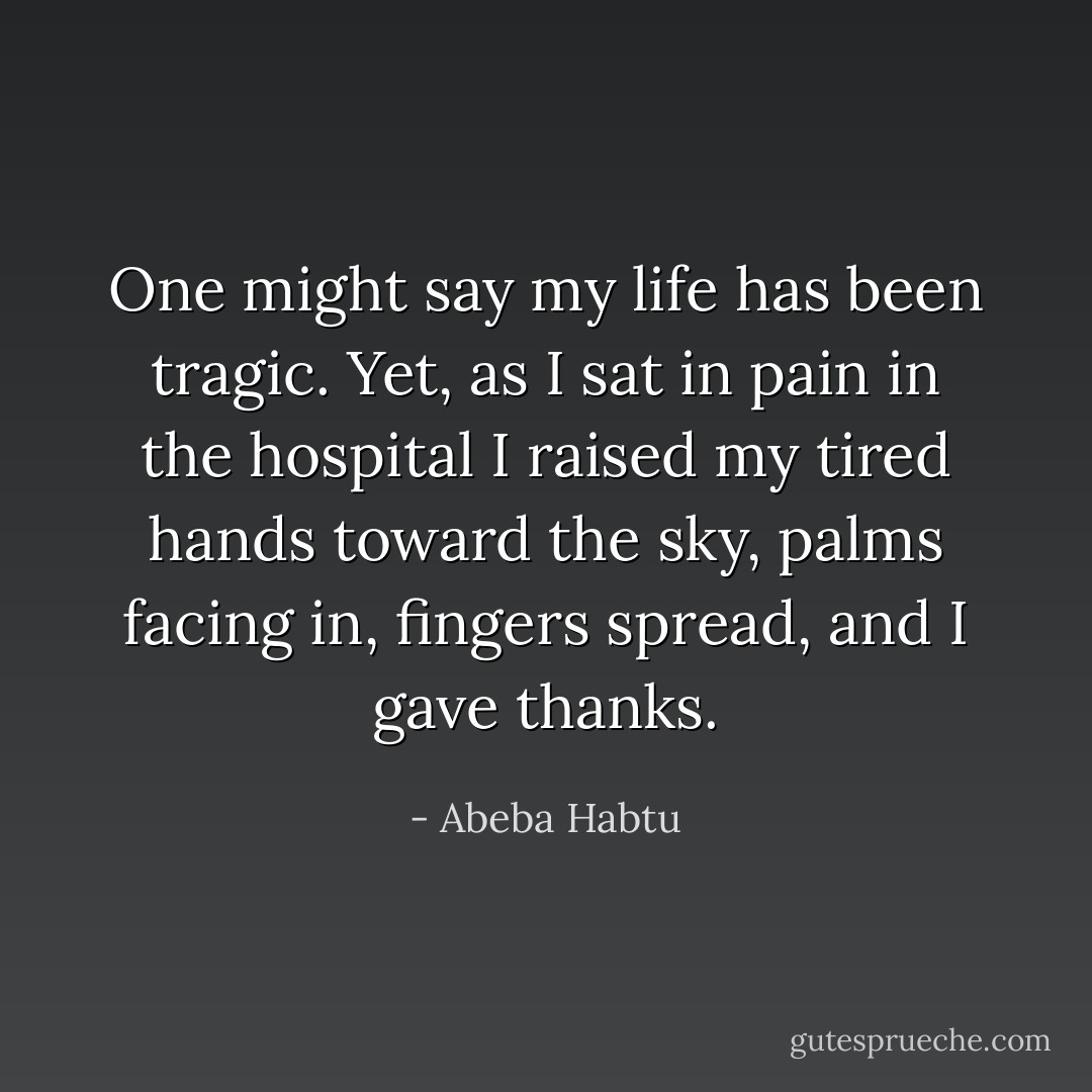 One might say my life has been tragic. Yet, as I sat in pain in the hospital I raised my tired hands toward the sky, palms facing in, fingers spread, and I gave thanks. - Abeba Habtu
