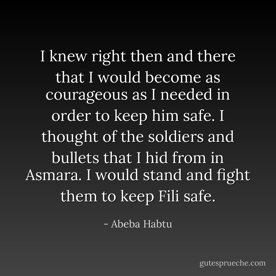 I knew right then and there that I would become as courageous as I needed in order to keep him safe. I thought of the soldiers and bullets that I hid from in Asmara. I would stand and fight them to keep Fili safe. - Abeba Habtu