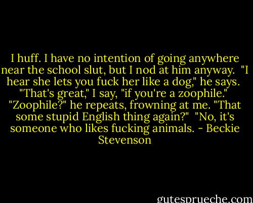 I huff. I have no intention of going anywhere near the school slut, but I nod at him anyway.<br /><br />"I hear she lets you fuck her like a dog," he says.<br /><br />"That's great," I say, "if you're a zoophile."<br /><br />"Zoophile?" he repeats, frowning at me. "That some stupid English thing again?"<br /><br />"No, it's someone who likes fucking animals. - Beckie Stevenson