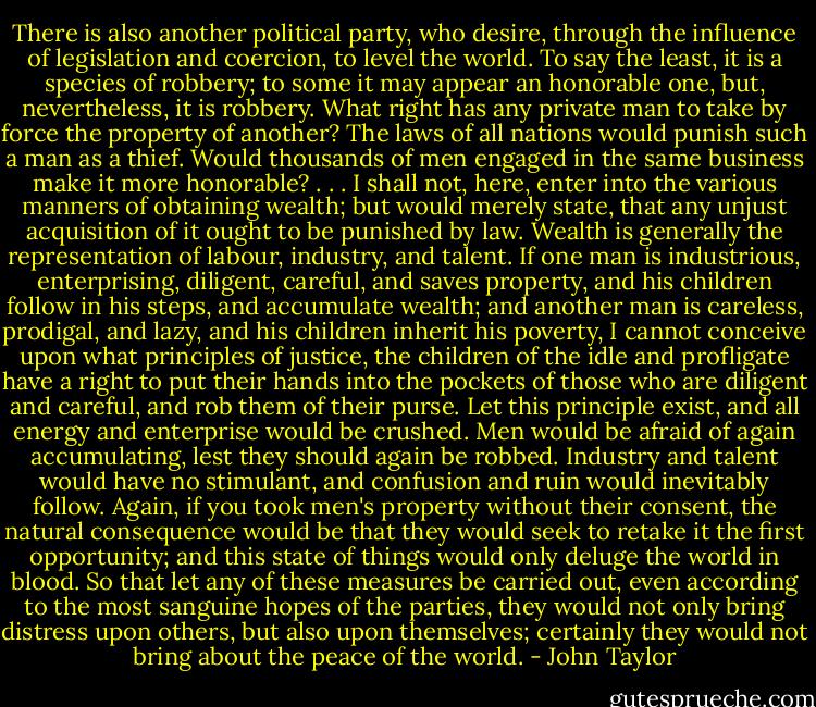 There is also another political party, who desire, through the influence of legislation and coercion, to level the world. To say the least, it is a species of robbery; to some it may appear an honorable one, but, nevertheless, it is robbery. What right has any private man to take by force the property of another? The laws of all nations would punish such a man as a thief. Would thousands of men engaged in the same business make it more honorable? . . . I shall not, here, enter into the various manners of obtaining wealth; but would merely state, that any unjust acquisition of it ought to be punished by law. Wealth is generally the representation of labour, industry, and talent. If one man is industrious, enterprising, diligent, careful, and saves property, and his children follow in his steps, and accumulate wealth; and another man is careless, prodigal, and lazy, and his children inherit his poverty, I cannot conceive upon what principles of justice, the children of the idle and profligate have a right to put their hands into the pockets of those who are diligent and careful, and rob them of their purse. Let this principle exist, and all energy and enterprise would be crushed. Men would be afraid of again accumulating, lest they should again be robbed. Industry and talent would have no stimulant, and confusion and ruin would inevitably follow. Again, if you took men's property without their consent, the natural consequence would be that they would seek to retake it the first opportunity; and this state of things would only deluge the world in blood. So that let any of these measures be carried out, even according to the most sanguine hopes of the parties, they would not only bring distress upon others, but also upon themselves; certainly they would not bring about the peace of the world. - John Taylor