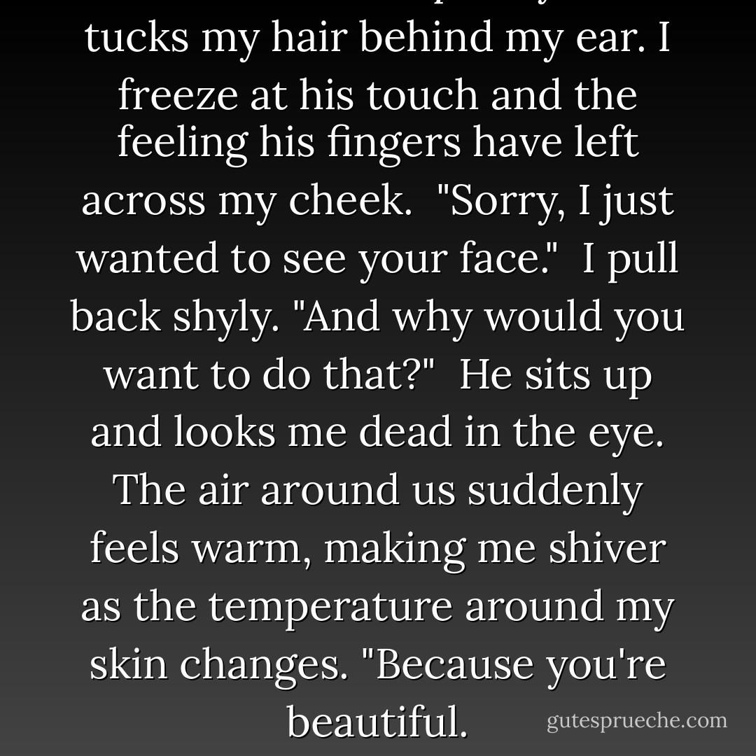 He reaches out quickly and tucks my hair behind my ear. I freeze at his touch and the feeling his fingers have left across my cheek.<br /><br />"Sorry, I just wanted to see your face."<br /><br />I pull back shyly. "And why would you want to do that?"<br /><br />He sits up and looks me dead in the eye. The air around us suddenly feels warm, making me shiver as the temperature around my skin changes. "Because you're beautiful. - Beckie Stevenson