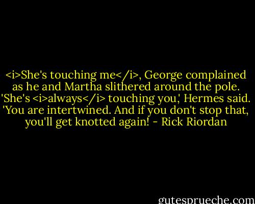 <i>She's touching me</i>, George complained as he and Martha slithered around the pole.<br />'She's <i>always</i> touching you,' Hermes said. 'You are intertwined. And if you don't stop that, you'll get knotted again! - Rick Riordan