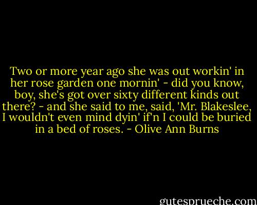 Two or more year ago she was out workin' in her rose garden one mornin' - did you know, boy, she's got over sixty different kinds out there? - and she said to me, said, 'Mr. Blakeslee, I wouldn't even mind dyin' if'n I could be buried in a bed of roses. - Olive Ann Burns