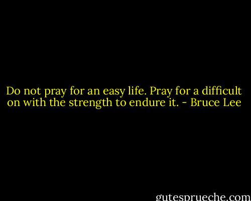 Do not pray for an easy life. Pray for a difficult on with the strength to endure it. - Bruce Lee