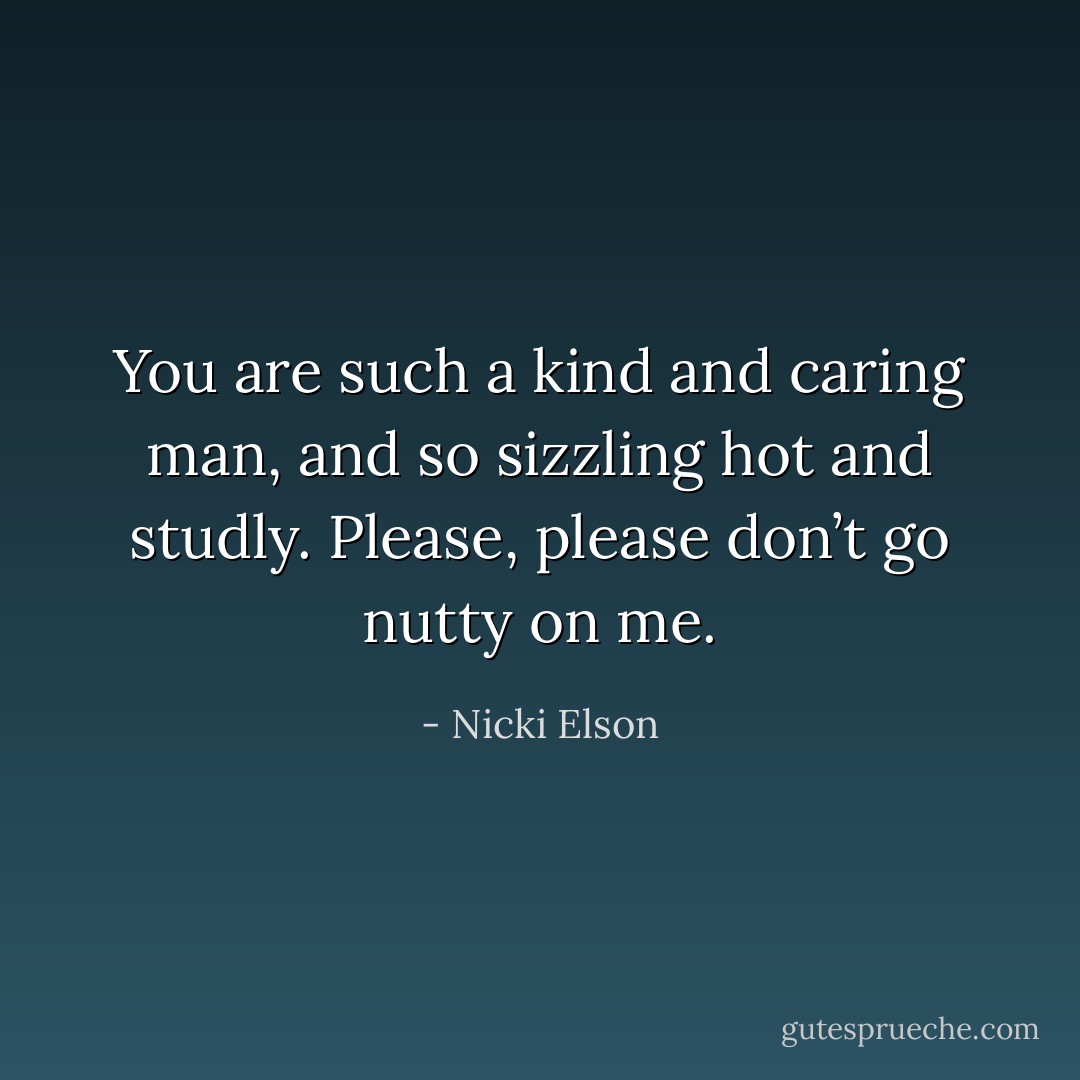 You are such a kind and caring man, and so sizzling hot and studly. Please, please don’t go nutty on me. - Nicki Elson