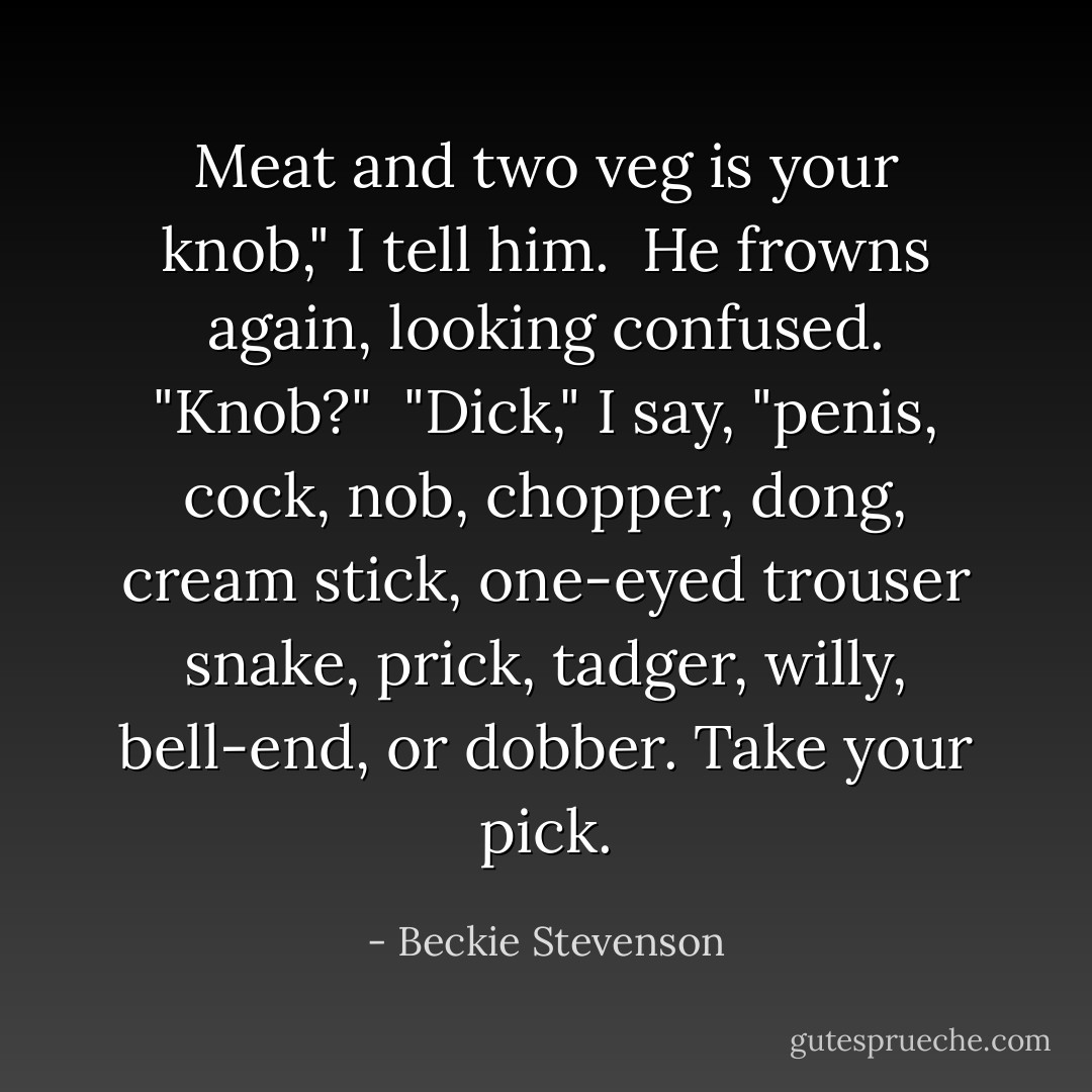 Meat and two veg is your knob," I tell him.<br /><br />He frowns again, looking confused. "Knob?"<br /><br />"Dick," I say, "penis, cock, nob, chopper, dong, cream stick, one-eyed trouser snake, prick, tadger, willy, bell-end, or dobber. Take your pick. - Beckie Stevenson