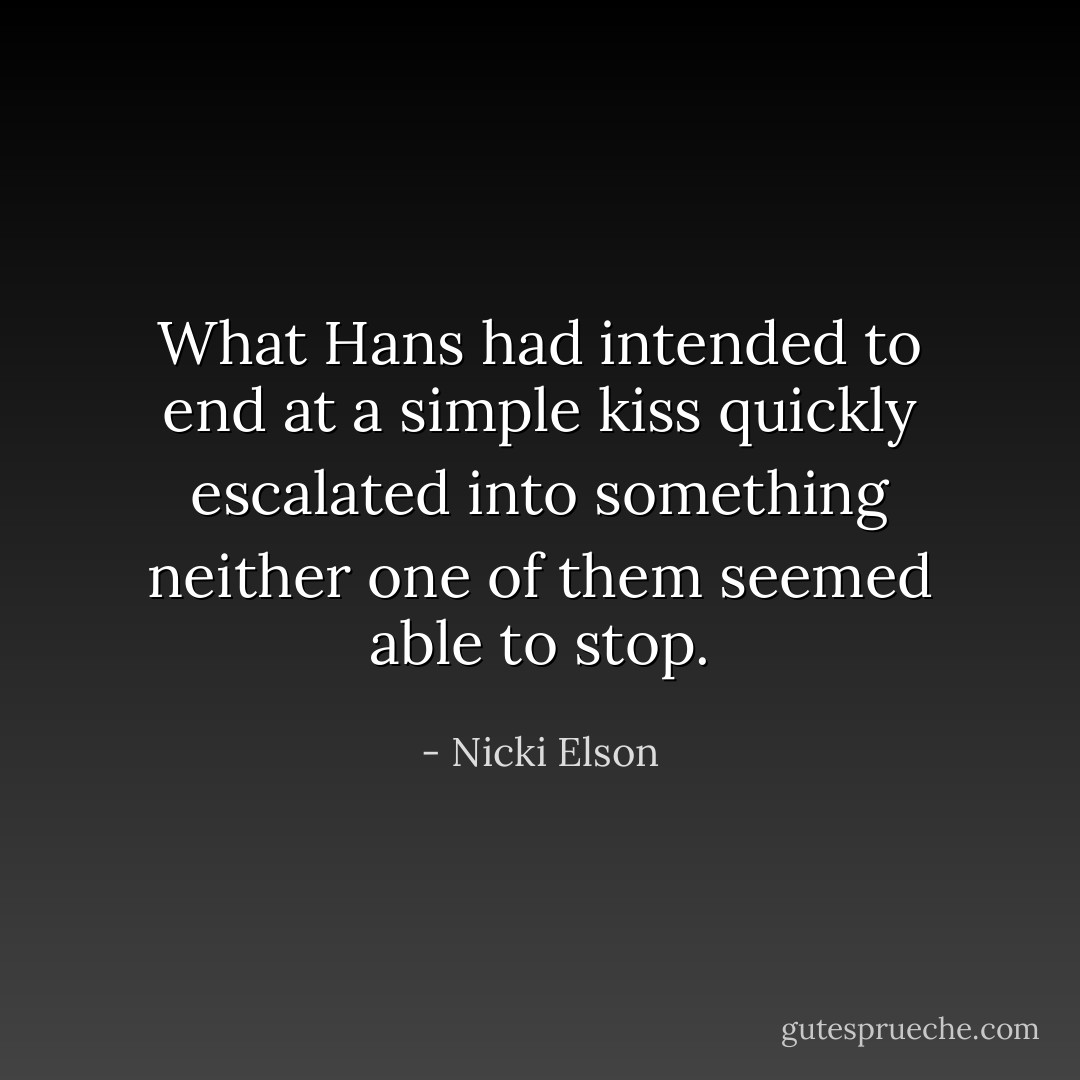 What Hans had intended to end at a simple kiss quickly escalated into something neither one of them seemed able to stop. - Nicki Elson
