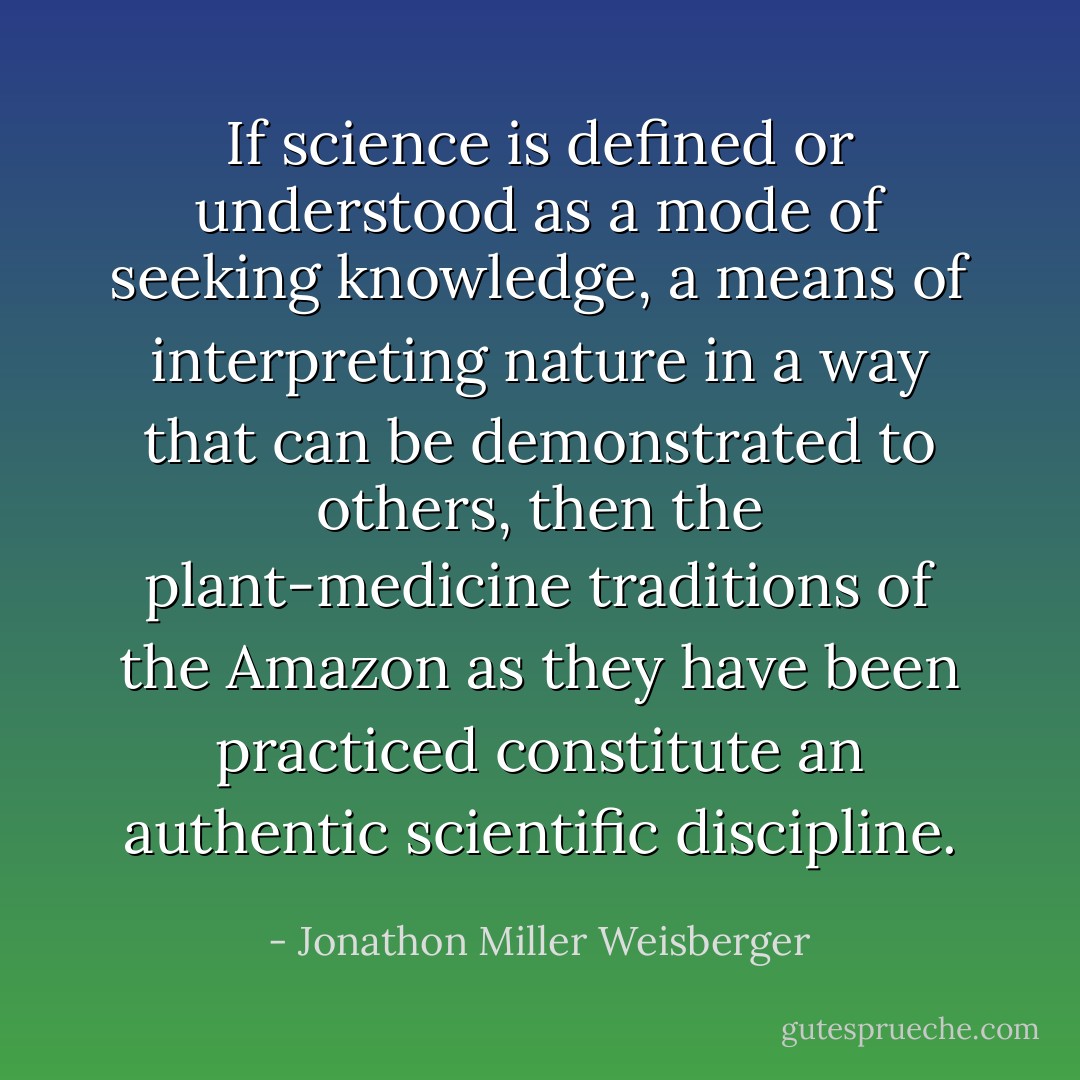 If science is defined or understood as a mode of seeking knowledge, a means of interpreting nature in a way that can be demonstrated to others, then the plant-medicine traditions of the Amazon as they have been practiced constitute an authentic scientific discipline. - Jonathon Miller Weisberger