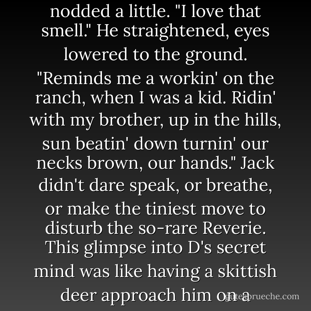 Ya smell like sun," he murmured. D's voice was raw, like a man under hypnosis. "Ya know that smell? That toasty-skin smell, like ya get after goin' ta the beach?" He nodded a little. "I love that smell." He straightened, eyes lowered to the ground. "Reminds me a workin' on the ranch, when I was a kid. Ridin' with my brother, up in the hills, sun beatin' down turnin' our necks brown, our hands."<br />Jack didn't dare speak, or breathe, or make the tiniest move to disturb the so-rare Reverie. This glimpse into D's secret mind was like having a skittish deer approach him on a wooded trail; one false move and it would dart away into the brush, leaving him with only a flash of white tail before vanishing. - Jane Seville