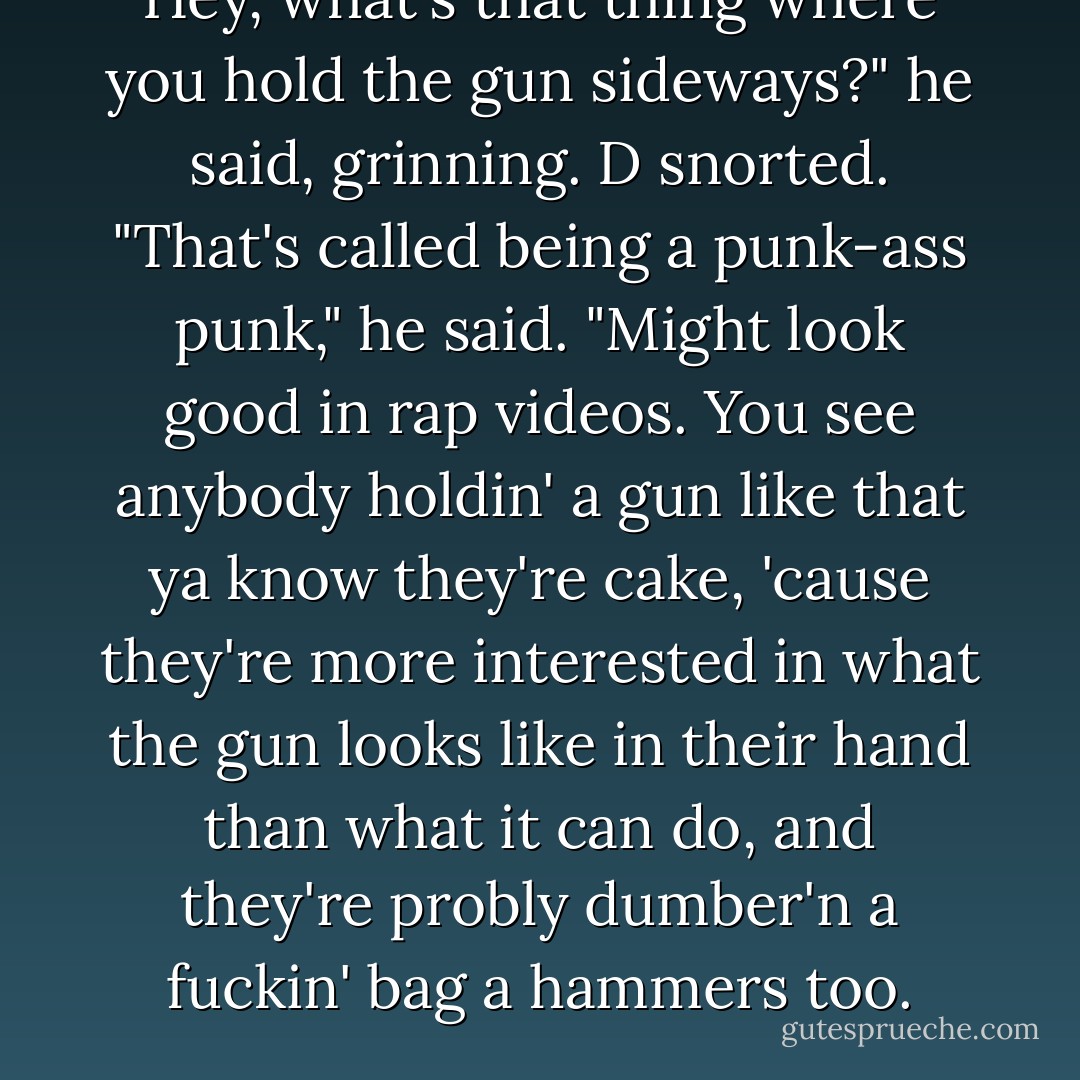 Hey, what's that thing where you hold the gun sideways?" he said, grinning.<br />D snorted. "That's called being a punk-ass punk," he said. "Might look good in rap videos. You see anybody holdin' a gun like that ya know they're cake, 'cause they're more interested in what the gun looks like in their hand than what it can do, and they're probly dumber'n a fuckin' bag a hammers too. - Jane Seville