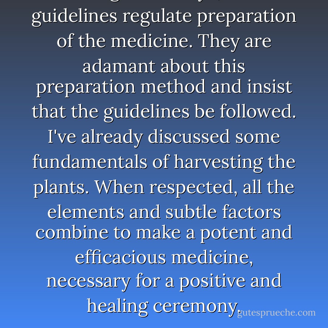 Among the Secoya, clear guidelines regulate preparation of the medicine. They are adamant about this preparation method and insist that the guidelines be followed. I've already discussed some fundamentals of harvesting the plants. When respected, all the elements and subtle factors combine to make a potent and efficacious medicine, necessary for a positive and healing ceremony. - Jonathon Miller Weisberger