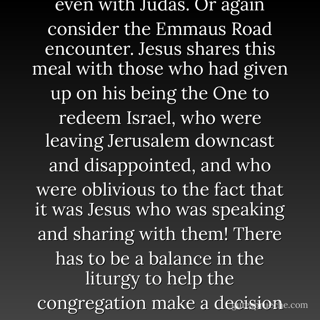 Is the Lord’s Supper only for Christians? Whenever I ask this question I immediately remember the character of those that partook of the Last Supper with Jesus. They were certainly Jews, some better Jews than others, but Jesus shared this meal knowingly even with Judas. Or again consider the Emmaus Road encounter. Jesus shares this meal with those who had given up on his being the One to redeem Israel, who were leaving Jerusalem downcast and disappointed, and who were oblivious to the fact that it was Jesus who was speaking and sharing with them! There has to be a balance in the liturgy to help the congregation make a decision if they themselves are ready to partake of this Meal in a worthy manner (hence the 'ye who do truly and earnestly repent' clause), while at the same time joyfully welcoming all who are willing and ready and able to do so. - Ben Witherington III