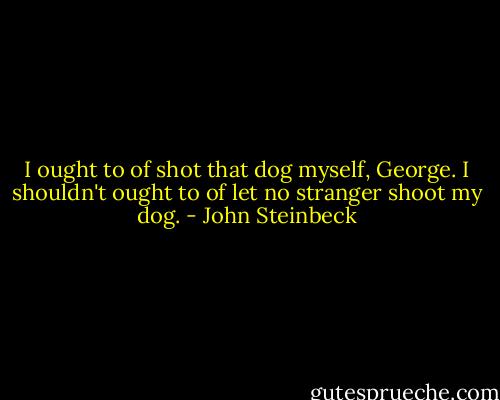 I ought to of shot that dog myself, George. I shouldn't ought to of let no stranger shoot my dog. - John Steinbeck