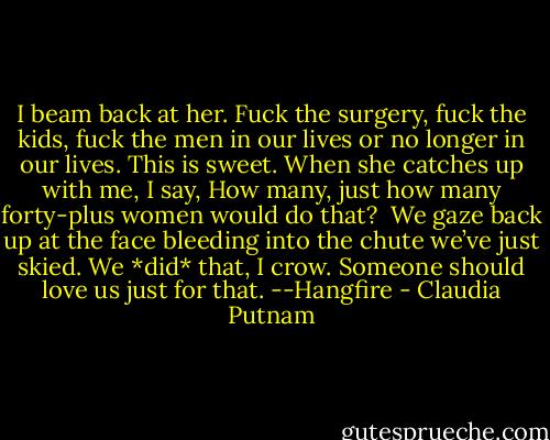 I beam back at her. Fuck the surgery, fuck the kids, fuck the men in our lives or no longer in our lives. This is sweet. When she catches up with me, I say, How many, just how many forty-plus women would do that?<br /><br />We gaze back up at the face bleeding into the chute we’ve just skied. We *did* that, I crow. Someone should love us just for that. --Hangfire - Claudia Putnam