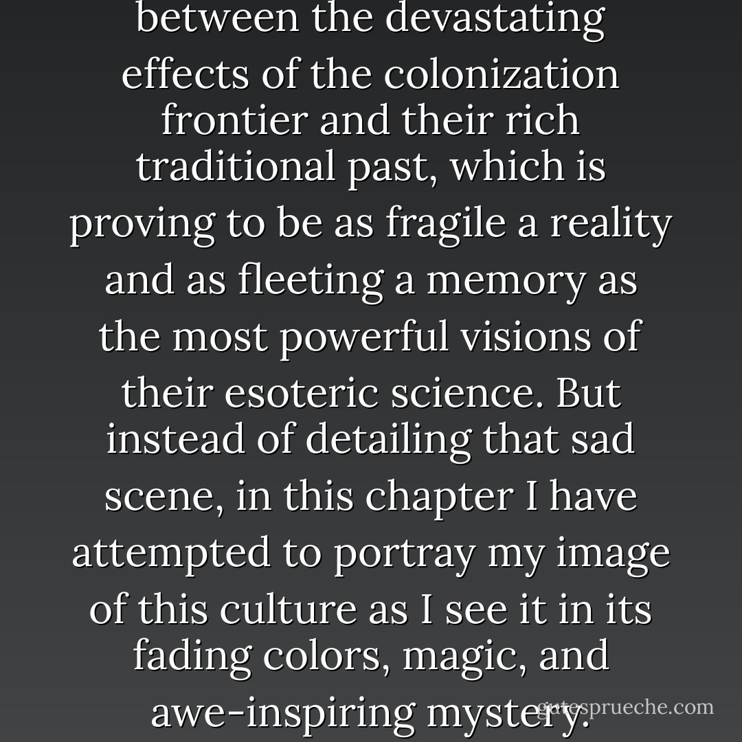 The Secoya are trapped between the devastating effects of the colonization frontier and their rich traditional past, which is proving to be as fragile a reality and as fleeting a memory as the most powerful visions of their esoteric science. But instead of detailing that sad scene, in this chapter I have attempted to portray my image of this culture as I see it in its fading colors, magic, and awe-inspiring mystery. - Jonathon Miller Weisberger