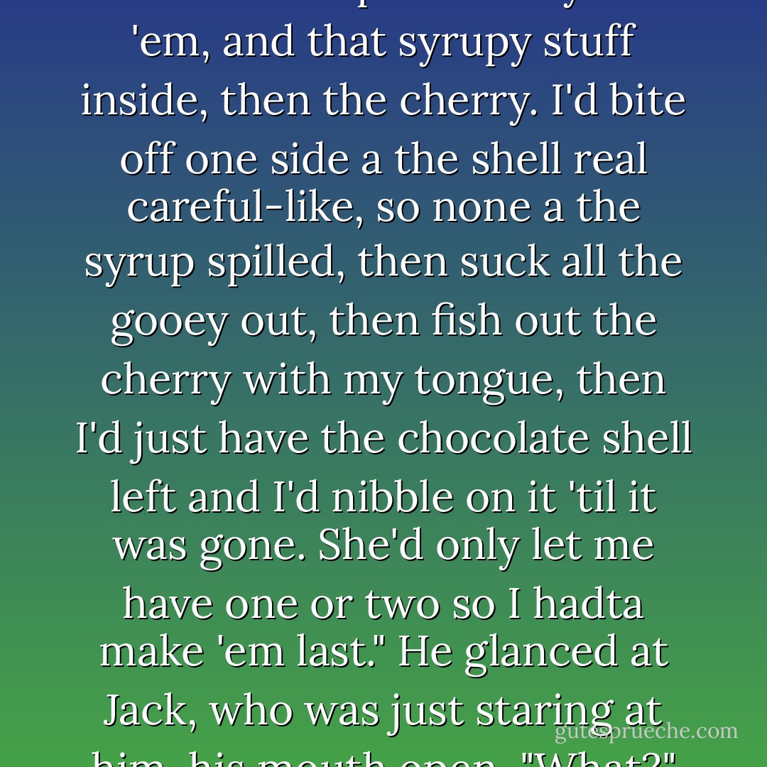 My grandma always had chocolate-covered cherries," D said, his tone curled at the edges, like he'd surprised himself with the memory. Jack slid up a little so he could watch D's face. "Usedta love them things. The way they'd kinda burst open when ya bit 'em, and that syrupy stuff inside, then the cherry. I'd bite off one side a the shell real careful-like, so none a the syrup spilled, then suck all the gooey out, then fish out the cherry with my tongue, then I'd just have the chocolate shell left and I'd nibble on it 'til it was gone. She'd only let me have one or two so I hadta make 'em last." He glanced at Jack, who was just staring at him, his mouth open. "What?"<br />"That is the sexiest thing I've ever heard."<br />D flushed and fidgeted. "Aw, hell."<br />"Seriously. Ask me how much I want to go get some chocolate-covered cherries right now just so I can watch you eat them. - Jane Seville