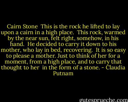 Cairn Stone<br /><br />This is the rock he lifted<br />to lay upon a cairn<br />in a high place.<br /><br />This rock, warmed by the near sun,<br />felt right, somehow, in his hand.<br /><br />He decided to carry it down<br />to his mother, who lay in bed,<br />recovering.<br /><br />It is so easy to please<br />a mother. Just to think of her<br />for a moment, from a high place,<br />and to carry that thought to her<br /><br />in the form of a stone. - Claudia Putnam
