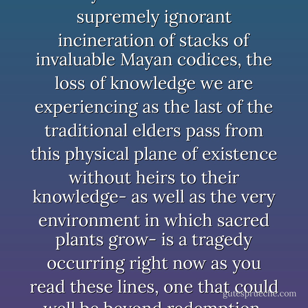 Like the burning of the ancient library at Alexandria or the supremely ignorant incineration of stacks of invaluable Mayan codices, the loss of knowledge we are experiencing as the last of the traditional elders pass from this physical plane of existence without heirs to their knowledge- as well as the very environment in which sacred plants grow- is a tragedy occurring right now as you read these lines, one that could well be beyond redemption. - Jonathon Miller Weisberger