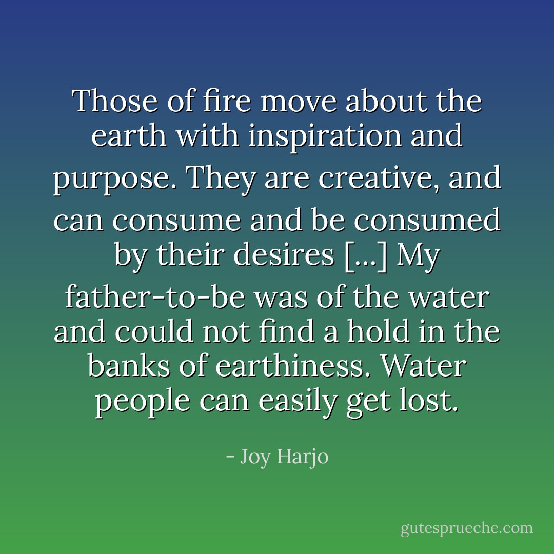 Those of fire move about the earth with inspiration and purpose. They are creative, and can consume and be consumed by their desires [...] My father-to-be was of the water and could not find a hold in the banks of earthiness. Water people can easily get lost. - Joy Harjo