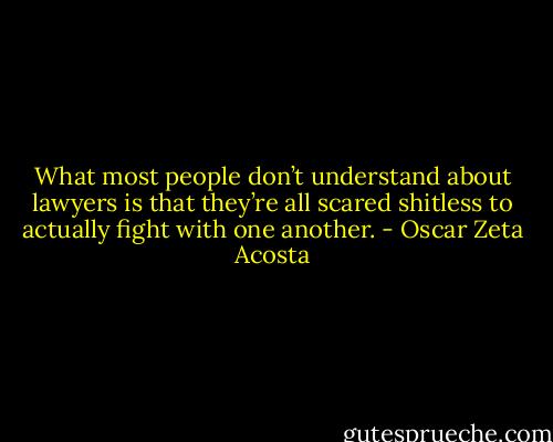 What most people don’t understand about lawyers is that they’re all scared shitless to actually fight with one another. - Oscar Zeta Acosta