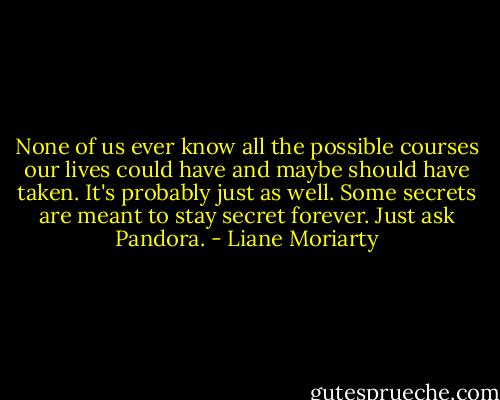 None of us ever know all the possible courses our lives could have and maybe should have taken. It's probably just as well. Some secrets are meant to stay secret forever. Just ask Pandora. - Liane Moriarty
