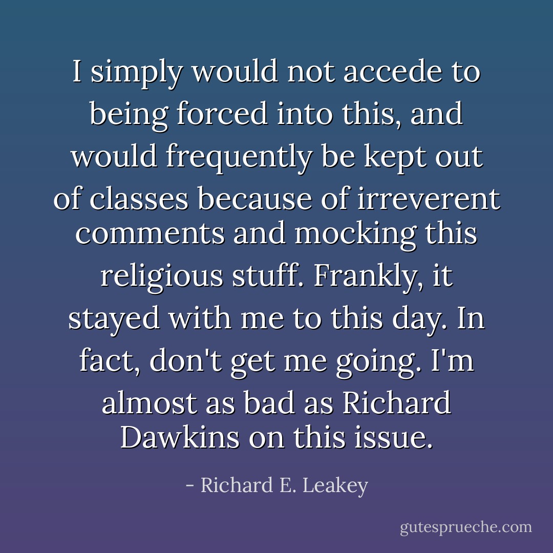 I simply would not accede to being forced into this, and would frequently be kept out of classes because of irreverent comments and mocking this religious stuff. Frankly, it stayed with me to this day. In fact, don't get me going. I'm almost as bad as Richard Dawkins on this issue. - Richard E. Leakey