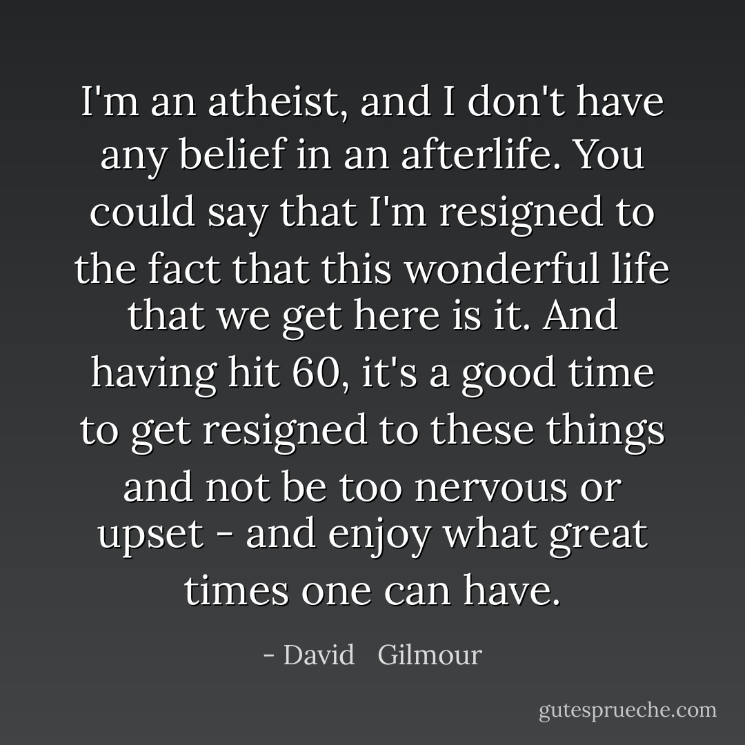 I'm an atheist, and I don't have any belief in an afterlife. You could say that I'm resigned to the fact that this wonderful life that we get here is it. And having hit 60, it's a good time to get resigned to these things and not be too nervous or upset - and enjoy what great times one can have. - David   Gilmour