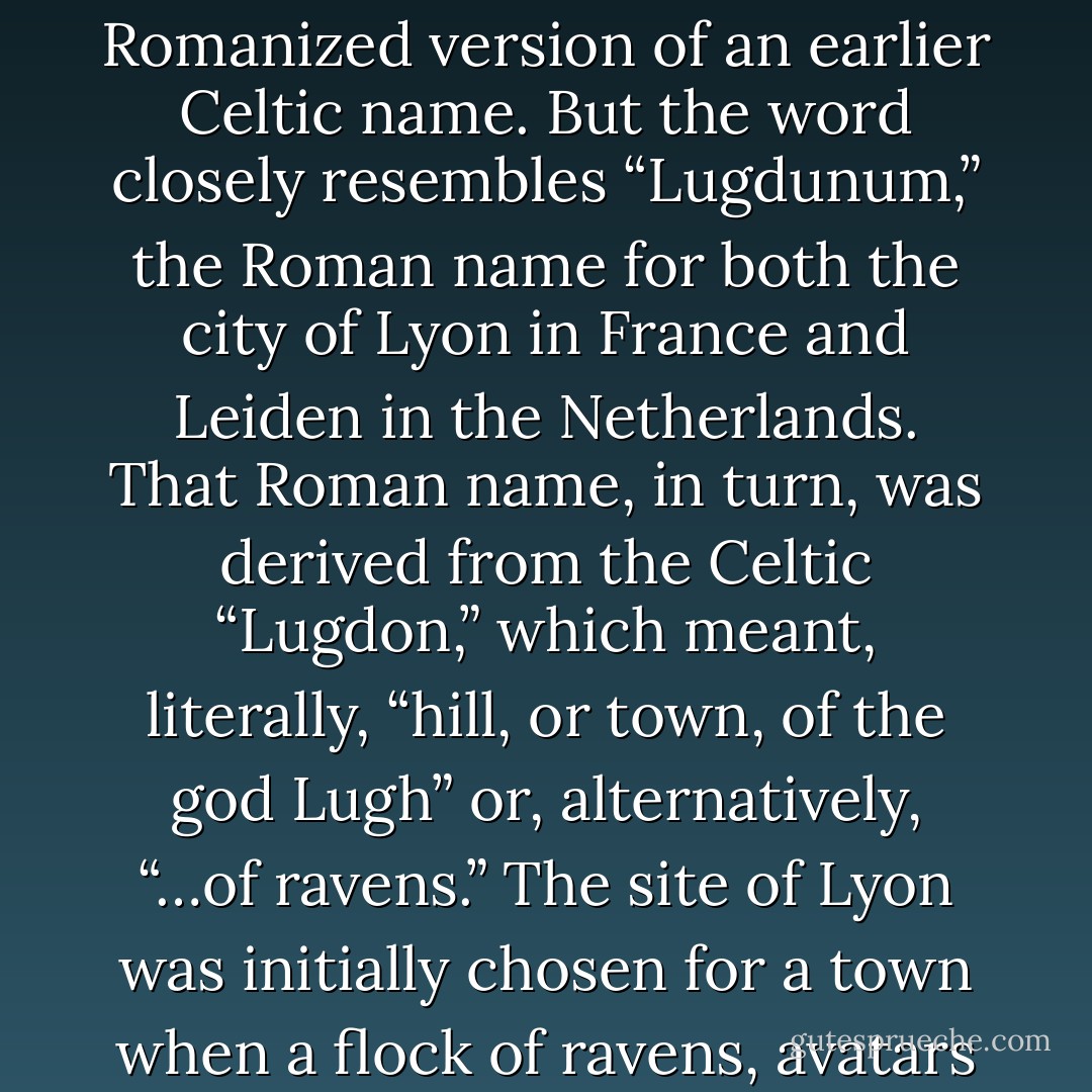 It is possible that the city of London was initially named for ravens or a raven-deity. According to the Oxford Companion to the English Language, the designation comes from “Londinium,” a Romanized version of an earlier Celtic name. But the word closely resembles “Lugdunum,” the Roman name for both the city of Lyon in France and Leiden in the Netherlands. That Roman name, in turn, was derived from the Celtic “Lugdon,” which meant, literally, “hill, or town, of the god Lugh” or, alternatively, “…of ravens.” The site of Lyon was initially chosen for a town when a flock of ravens, avatars of the god, settled there. Whether or not “Lugdunum” was the origin of “London,” ravens were important for inhabitants of Britain for both practical and religious reasons. - Boria Sax