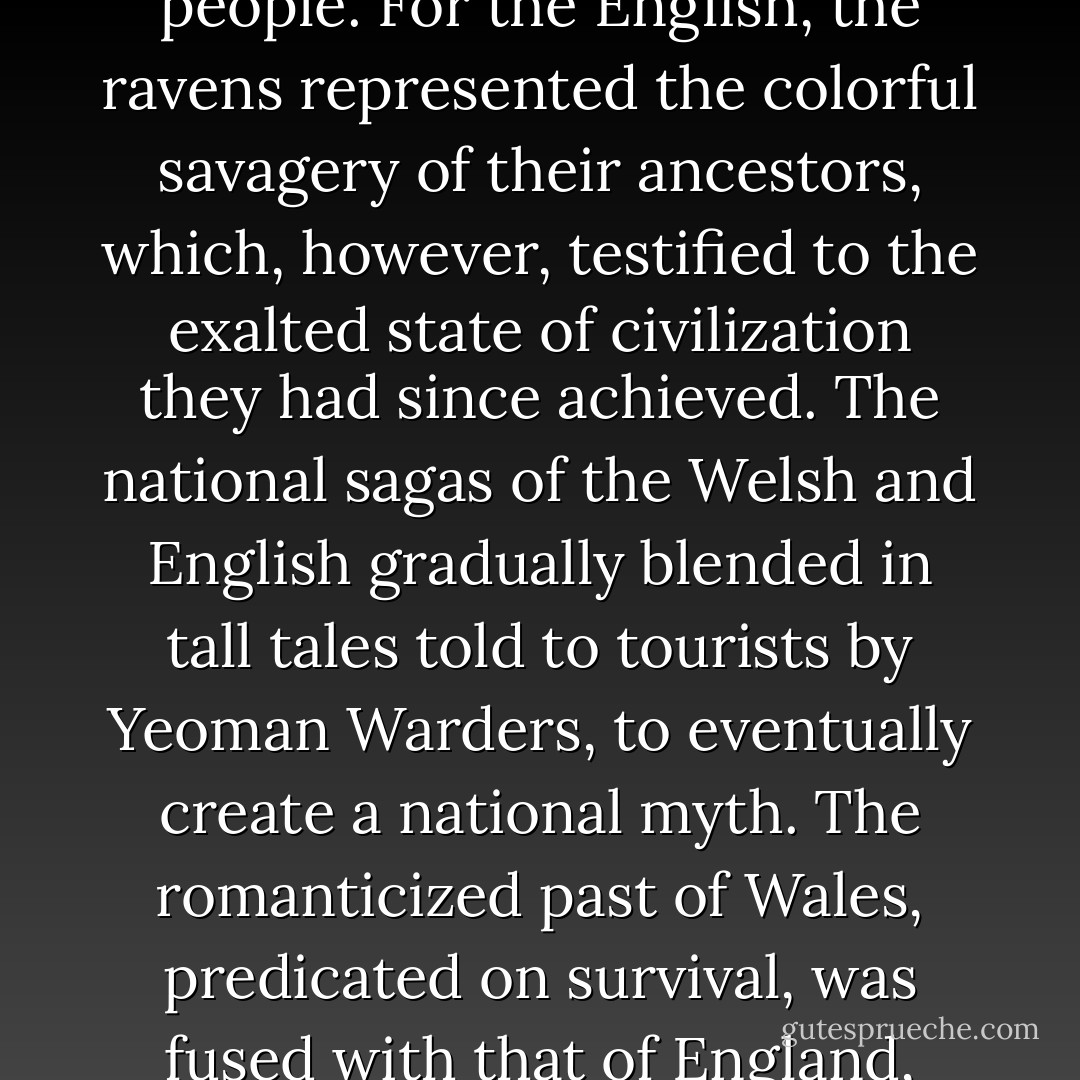 For the house of Dunraven, the ravens represented a spiritual claim to the Tower for the Celtic, especially the Welsh, people. For the English, the ravens represented the colorful savagery of their ancestors, which, however, testified to the exalted state of civilization they had since achieved. The national sagas of the Welsh and English gradually blended in tall tales told to tourists by Yeoman Warders, to eventually create a national myth. The romanticized past of Wales, predicated on survival, was fused with that of England, predicated on progress and conquest, to create a legend of Britain. - Boria Sax