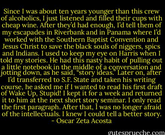 Since I was about ten years younger than this crew of alcoholics, I just listened and filled their cups with cheap wine. After they’d had enough, I’d tell them of my escapades in Riverbank and in Panama where I’d worked with the Southern Baptist Convention and Jesus Christ to save the black souls of niggers, spics and Indians. I used to keep my eye on Harris when I told my stories. He had this nasty habit of pulling out a little notebook in the middle of a conversation and jotting down, as he said, “story ideas.” Later on, after I’d transferred to S.F. State and taken his writing course, he asked me if I wanted to read his first draft of Wake Up, Stupid! I kept it for a week and returned it to him at the next short story seminar. I only read the first paragraph. After that, I was no longer afraid of the intellectuals. I knew I could tell a better story. - Oscar Zeta Acosta