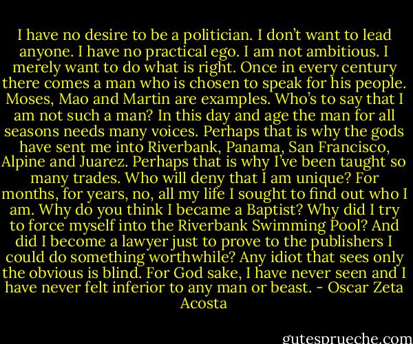 I have no desire to be a politician. I don’t want to lead anyone. I have no practical ego. I am not ambitious. I merely want to do what is right. Once in every century there comes a man who is chosen to speak for his people. Moses, Mao and Martin are examples. Who’s to say that I am not such a man? In this day and age the man for all seasons needs many voices. Perhaps that is why the gods have sent me into Riverbank, Panama, San Francisco, Alpine and Juarez. Perhaps that is why I’ve been taught so many trades. Who will deny that I am unique? For months, for years, no, all my life I sought to find out who I am. Why do you think I became a Baptist? Why did I try to force myself into the Riverbank Swimming Pool? And did I become a lawyer just to prove to the publishers I could do something worthwhile? Any idiot that sees only the obvious is blind. For God sake, I have never seen and I have never felt inferior to any man or beast. - Oscar Zeta Acosta