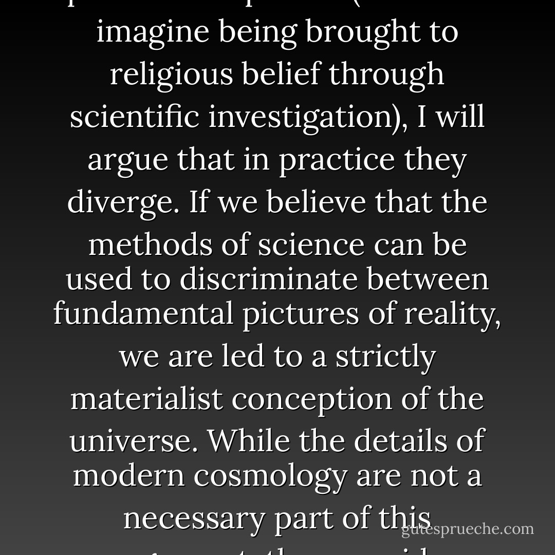 Science and religion both make claims about the fundamental workings of the universe. Although these claims are not a priori incompatible (we could imagine being brought to religious belief through scientific investigation), I will argue that in practice they diverge. If we believe that the methods of science can be used to discriminate between fundamental pictures of reality, we are led to a strictly materialist conception of the universe. While the details of modern cosmology are not a necessary part of this argument, they provide interesting clues as to how an ultimate picture may be constructed. - Sean Carroll