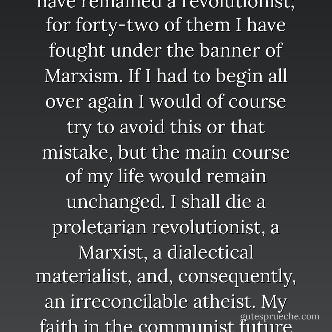 [Letter to his wife, Natalia Sedova]<br /><br />In addition to the happiness of being a fighter for the cause of socialism, fate gave me the happiness of being her husband. During the almost forty years of our life together she remained an inexhaustible source of love, magnanimity, and tenderness. She underwent great sufferings, especially in the last period of our lives. But I find some comfort in the fact that she also knew days of happiness.<br /><br />For forty-three years of my conscious life I have remained a revolutionist; for forty-two of them I have fought under the banner of Marxism. If I had to begin all over again I would of course try to avoid this or that mistake, but the main course of my life would remain unchanged. I shall die a proletarian revolutionist, a Marxist, a dialectical materialist, and, consequently, an irreconcilable atheist. My faith in the communist future of mankind is not less ardent, indeed it is firmer today, than it was in the days of my youth.<br /><br />Natasha has just come up to the window from the courtyard and opened it wider so that the air may enter more freely into my room. I can see the bright green strip of grass beneath the wall, and the clear blue sky above the wall, and sunlight everywhere. Life is beautiful. Let the future generations cleanse it of all evil, oppression and violence, and enjoy it to the full. - Leon Trotsky