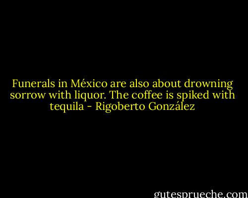 Funerals in México are also about drowning sorrow with liquor. The coffee is spiked with tequila - Rigoberto González