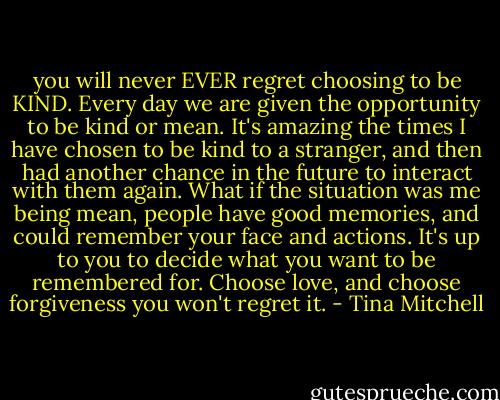 you will never EVER regret choosing to be KIND. Every day we are given the opportunity to be kind or mean. It's amazing the times I have chosen to be kind to a stranger, and then had another chance in the future to interact with them again. What if the situation was me being mean, people have good memories, and could remember your face and actions. It's up to you to decide what you want to be remembered for. Choose love, and choose forgiveness you won't regret it. - Tina Mitchell