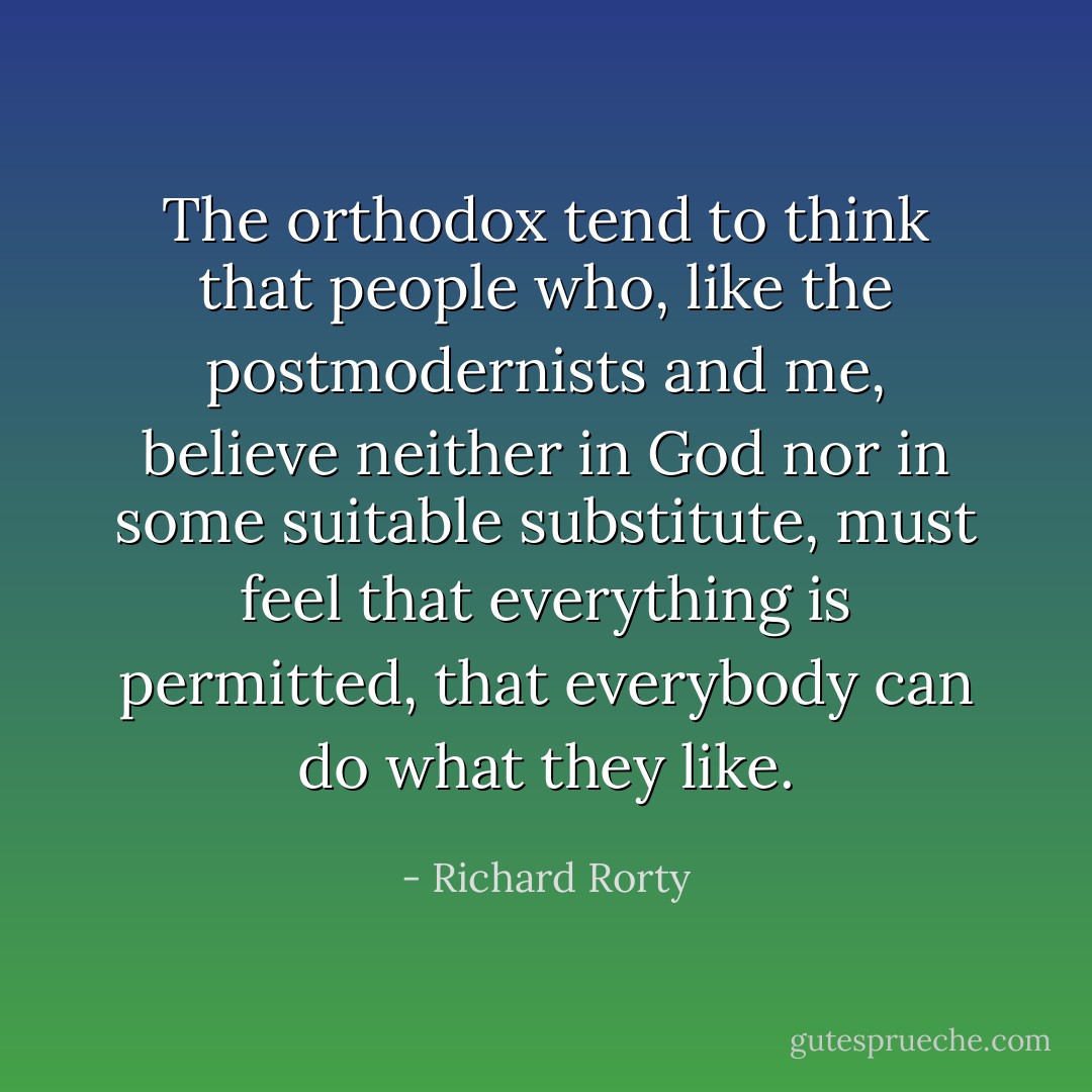 The orthodox tend to think that people who, like the postmodernists and me, believe neither in God nor in some suitable substitute, must feel that everything is permitted, that everybody can do what they like. - Richard Rorty