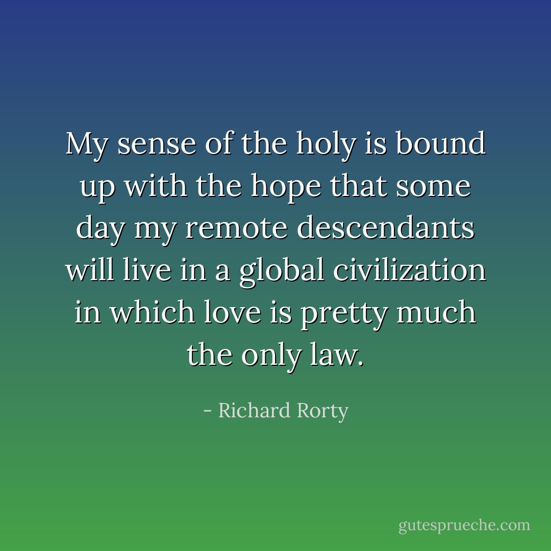 My sense of the holy is bound up with the hope that some day my remote descendants will live in a global civilization in which love is pretty much the only law. - Richard Rorty