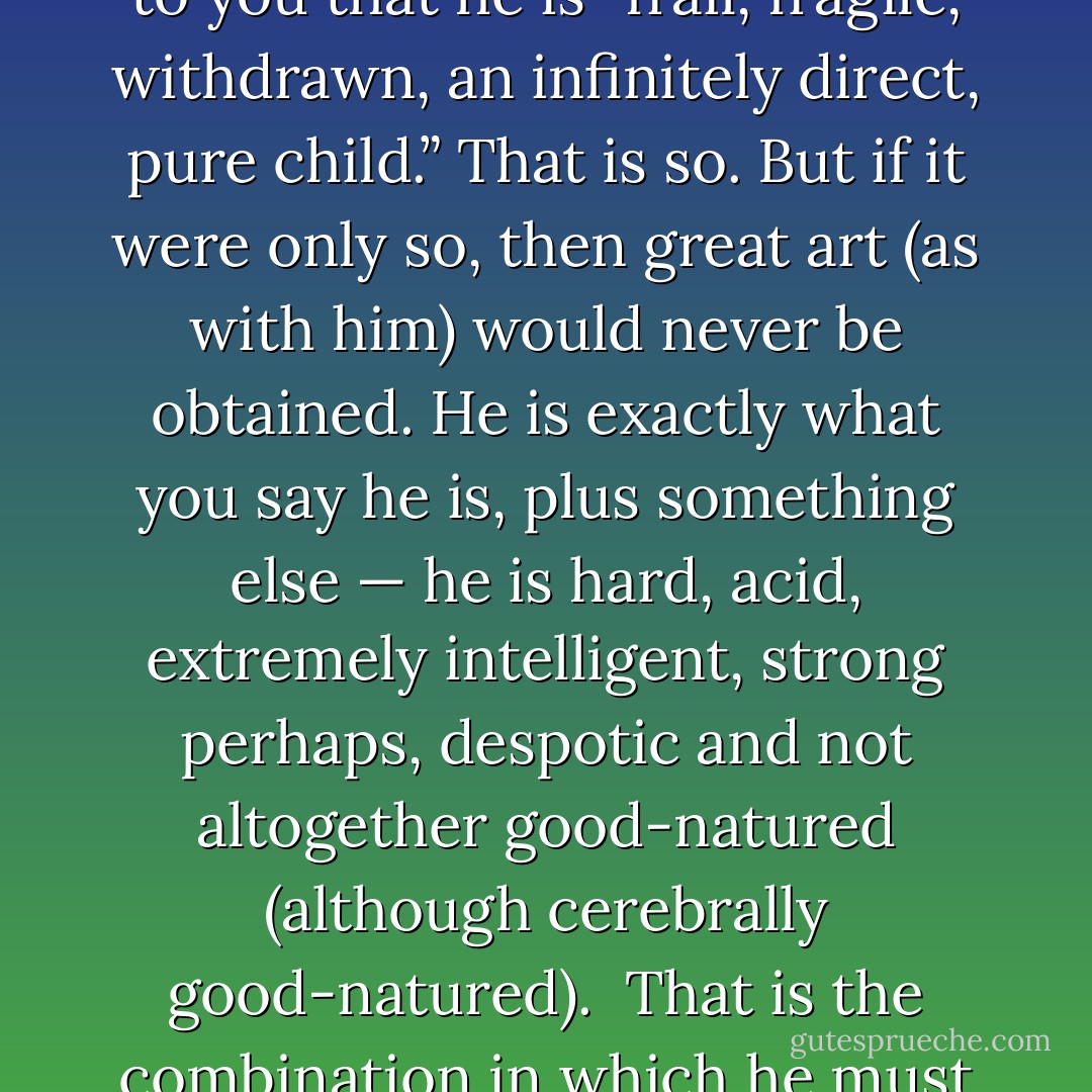 In response to a plea in early 1941 from his colleague and friend, the writer Marietta Shaginyan, who was newly infatuated with the Piano Quintet and its creator, Mickhail Zoshchenko drafted for her a portrait of the Shostakovich he knew, a deeply complex individual:<br />"It seemed to you that he is “frail, fragile, withdrawn, an infinitely direct, pure child.” That is so. But if it were only so, then great art (as with him) would never be obtained. He is exactly what you say he is, plus something else — he is hard, acid, extremely intelligent, strong perhaps, despotic and not altogether good-natured (although cerebrally good-natured).<br /><br />That is the combination in which he must be seen. And then it may be possible to understand his art to some degree.<br /><br />In him, there are great contradictions. In him, one quality obliterates the other. It is conflict in the highest degree. It is almost a catastrophe."<br /><br />Quoted in Laurel Fay: Shostakovich, a Life. - Dmitri Shostakovich