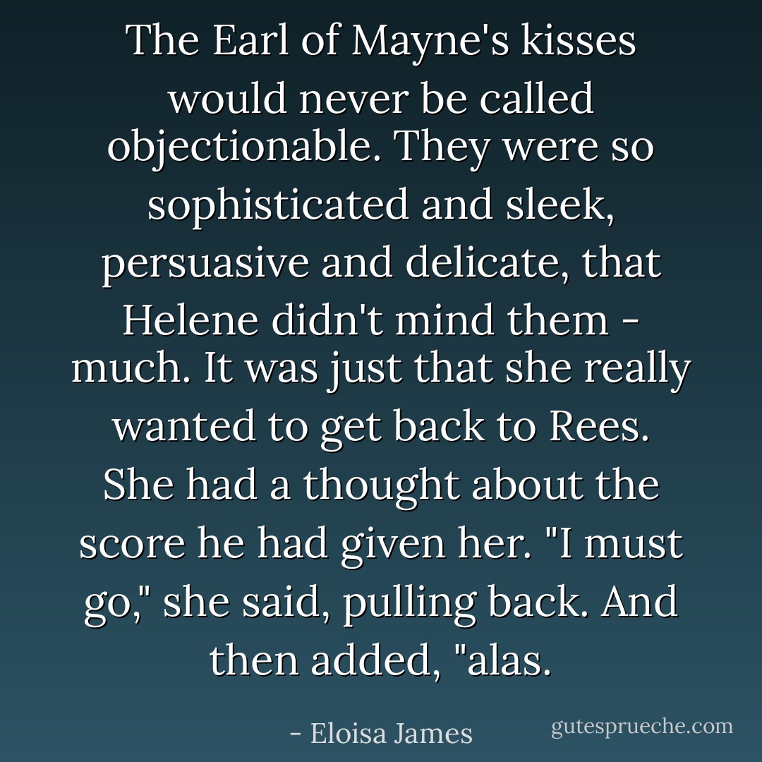 The Earl of Mayne's kisses would never be called objectionable. They were so sophisticated and sleek, persuasive and delicate, that Helene didn't mind them - much. It was just that she really wanted to get back to Rees. She had a thought about the score he had given her.<br />"I must go," she said, pulling back. And then added, "alas. - Eloisa James