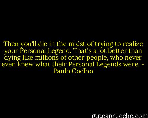 Then you'll die in the midst of trying to realize your Personal Legend. That's a lot better than dying like millions of other people, who never even knew what their Personal Legends were. - Paulo Coelho