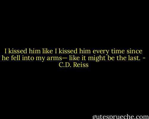 I kissed him like I kissed him every time since he fell into my arms— like it might be the last. - C.D. Reiss