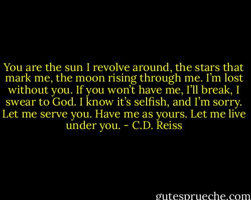 You are the sun I revolve around, the stars that mark me, the moon rising through me. I’m lost without you. If you won’t have me, I’ll break, I swear to God. I know it’s selfish, and I’m sorry. Let me serve you. Have me as yours. Let me live under you. - C.D. Reiss