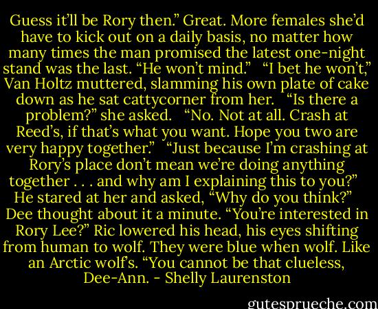 Guess it’ll be Rory then.” Great. More females she’d have to kick out on a daily basis, no matter how many times the man promised the latest one-night stand was the last. “He won’t mind.” <br /><br />“I bet he won’t,” Van Holtz muttered, slamming his own plate of cake down as he sat cattycorner from her. <br /><br />“Is there a problem?” she asked. <br /><br />“No. Not at all. Crash at Reed’s, if that’s what you want. Hope you two are very happy together.” <br /><br />“Just because I’m crashing at Rory’s place don’t mean we’re doing anything together . . . and why am I explaining this to you?” <br /><br />He stared at her and asked, “Why do you think?” <br /><br />Dee thought about it a minute. “You’re interested in Rory Lee?” Ric lowered his head, his eyes shifting from human to wolf. They were blue when wolf. Like an Arctic wolf’s. “You cannot be that clueless, Dee-Ann. - Shelly Laurenston